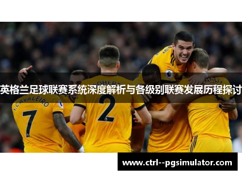 英格兰足球联赛系统深度解析与各级别联赛发展历程探讨