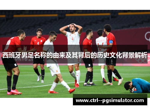 西班牙男足名称的由来及其背后的历史文化背景解析 西班牙男足名称的由来及其背后的历史文化背景解析