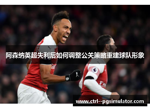 阿森纳英超失利后如何调整公关策略重建球队形象