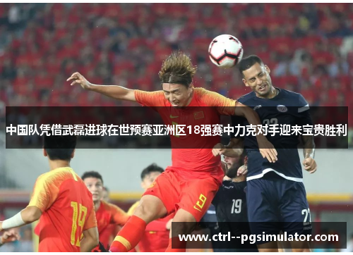 中国队凭借武磊进球在世预赛亚洲区18强赛中力克对手迎来宝贵胜利